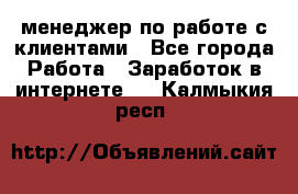 менеджер по работе с клиентами - Все города Работа » Заработок в интернете   . Калмыкия респ.